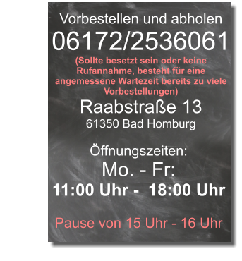 Vorbestellen und abholen 06172/2536061 (Sollte besetzt sein oder keine Rufannahme, besteht für eine angemessene Wartezeit bereits zu viele Vorbestellungen) Raabstraße 13 61350 Bad Homburg Öffnungszeiten: Mo. - Fr: 11:00 Uhr -  18:00 Uhr  Pause von 15 Uhr - 16 Uhr